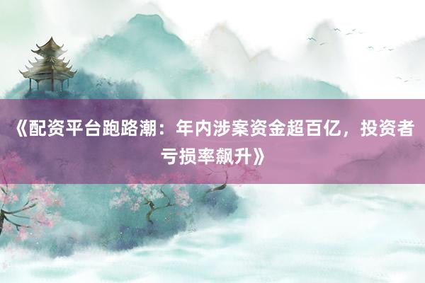 《配资平台跑路潮：年内涉案资金超百亿，投资者亏损率飙升》