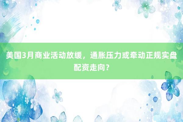 美国3月商业活动放缓，通胀压力或牵动正规实盘配资走向？