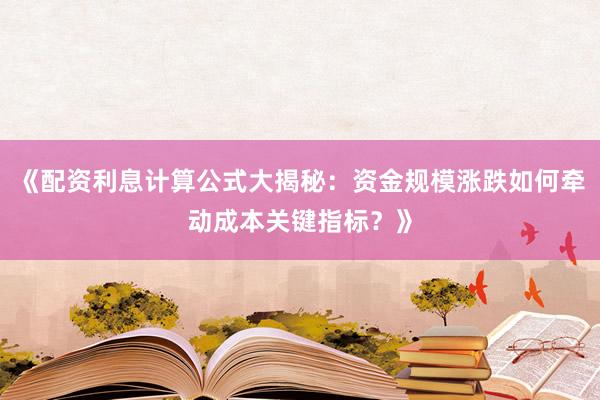 《配资利息计算公式大揭秘：资金规模涨跌如何牵动成本关键指标？》