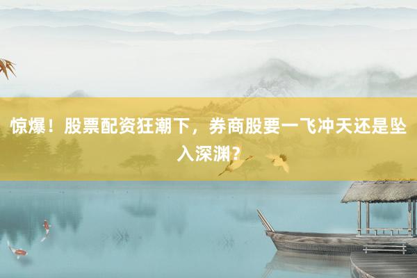 惊爆！股票配资狂潮下，券商股要一飞冲天还是坠入深渊？