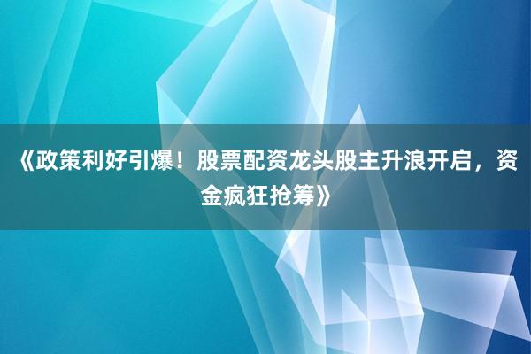 《政策利好引爆！股票配资龙头股主升浪开启，资金疯狂抢筹》