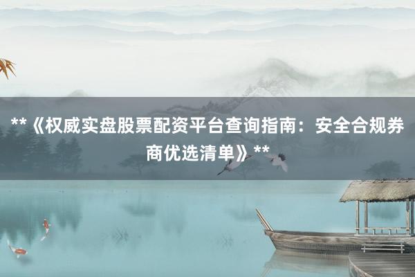 **《权威实盘股票配资平台查询指南：安全合规券商优选清单》**