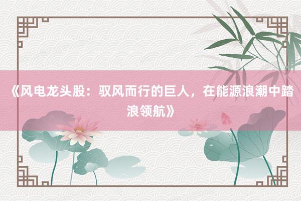 《风电龙头股：驭风而行的巨人，在能源浪潮中踏浪领航》