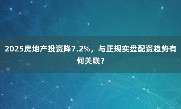 2025房地产投资降7.2%，与正规实盘配资趋势有何关联？