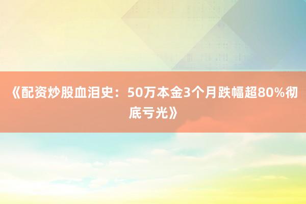 《配资炒股血泪史：50万本金3个月跌幅超80%彻底亏光》