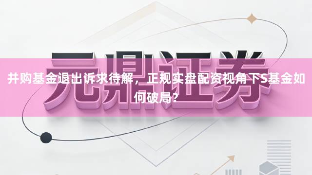 并购基金退出诉求待解，正规实盘配资视角下S基金如何破局？