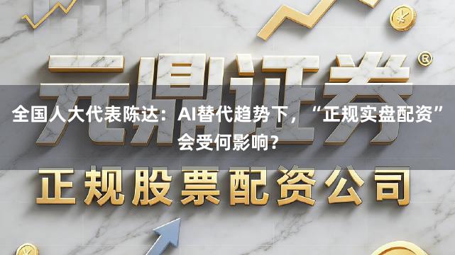 全国人大代表陈达：AI替代趋势下，“正规实盘配资”会受何影响？