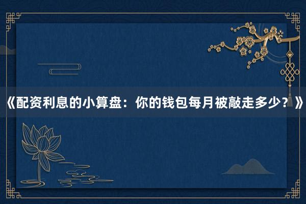 《配资利息的小算盘：你的钱包每月被敲走多少？》