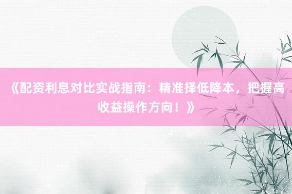 《配资利息对比实战指南：精准择低降本，把握高收益操作方向！》