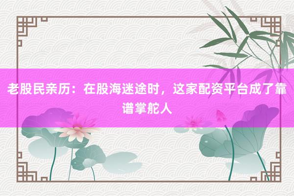 老股民亲历：在股海迷途时，这家配资平台成了靠谱掌舵人