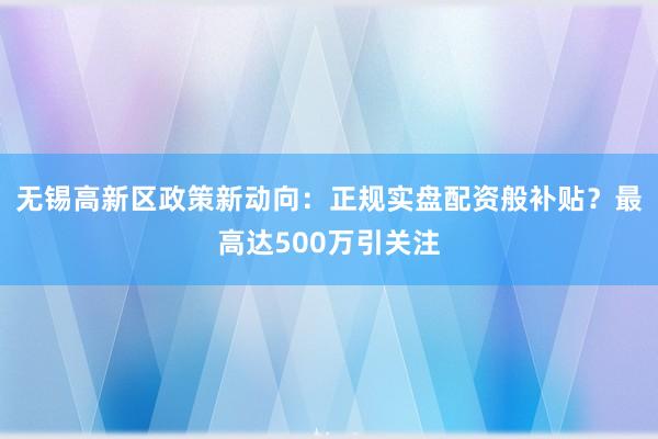 无锡高新区政策新动向：正规实盘配资般补贴？最高达500万引关注