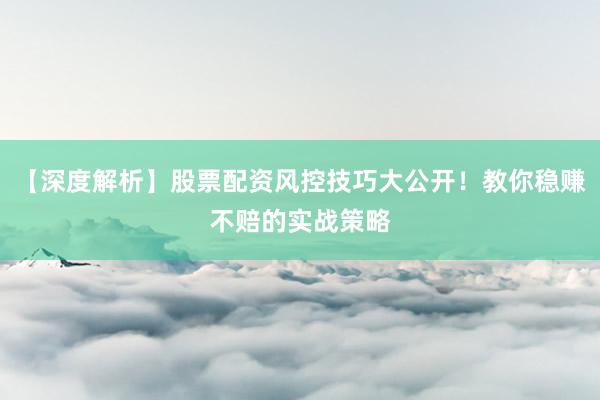 【深度解析】股票配资风控技巧大公开！教你稳赚不赔的实战策略
