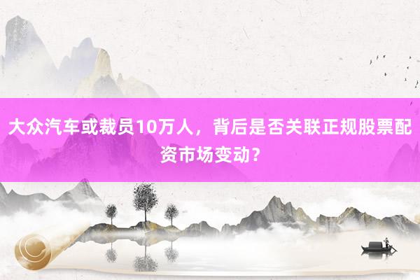 大众汽车或裁员10万人，背后是否关联正规股票配资市场变动？
