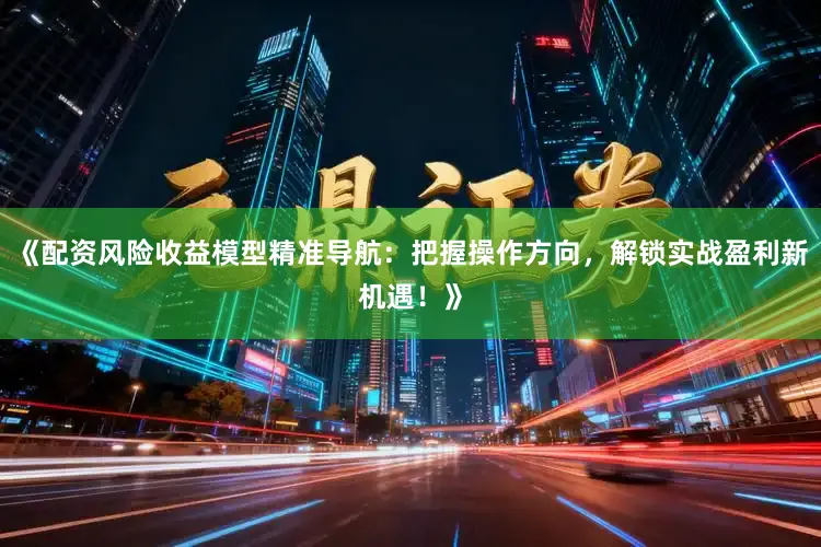 《配资风险收益模型精准导航：把握操作方向，解锁实战盈利新机遇！》