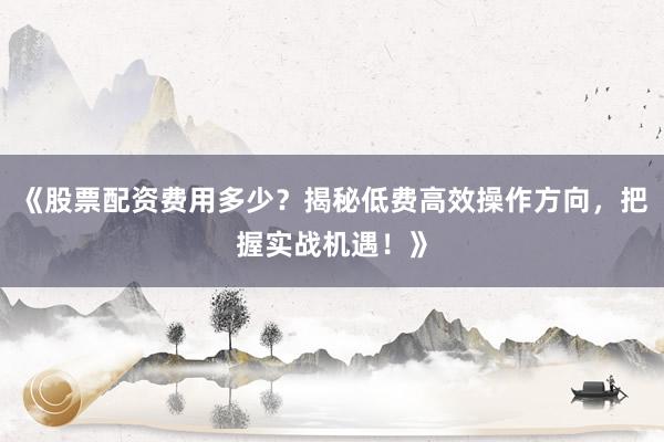 《股票配资费用多少？揭秘低费高效操作方向，把握实战机遇！》