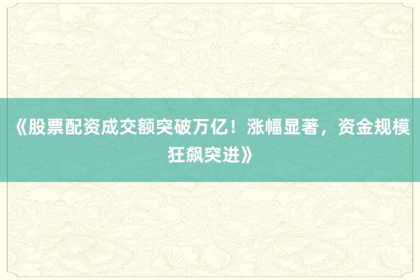 《股票配资成交额突破万亿！涨幅显著，资金规模狂飙突进》