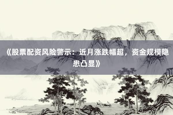 《股票配资风险警示：近月涨跌幅超，资金规模隐患凸显》