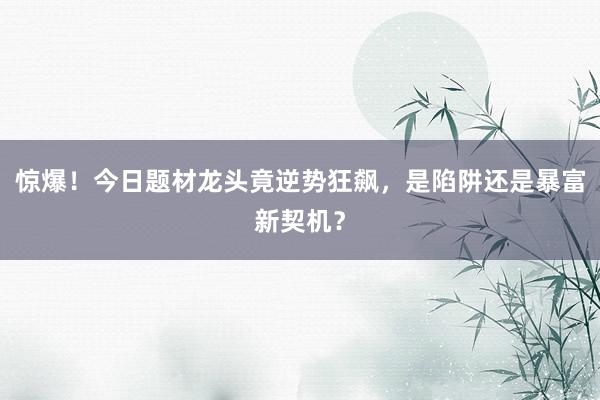 惊爆！今日题材龙头竟逆势狂飙，是陷阱还是暴富新契机？
