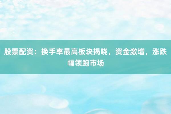 股票配资：换手率最高板块揭晓，资金激增，涨跌幅领跑市场