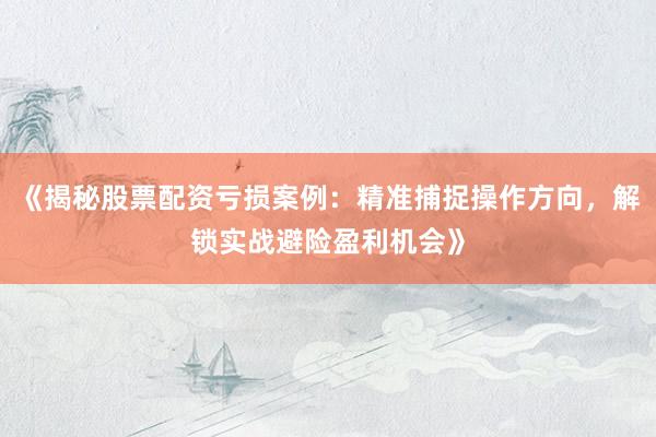 《揭秘股票配资亏损案例：精准捕捉操作方向，解锁实战避险盈利机会》