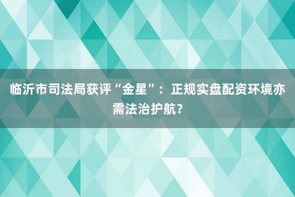 临沂市司法局获评“金星”：正规实盘配资环境亦需法治护航？