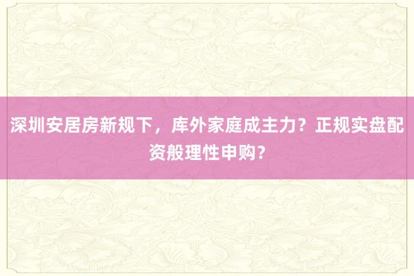 深圳安居房新规下,库外家庭成主力?正规实盘配资般理性申购?