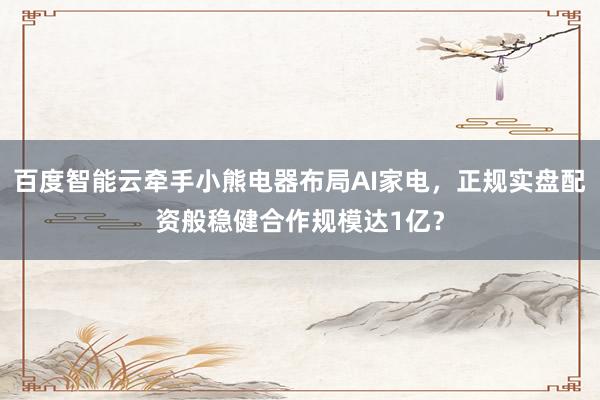 百度智能云牵手小熊电器布局AI家电，正规实盘配资般稳健合作规模达1亿？
