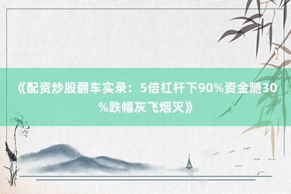 《配资炒股翻车实录：5倍杠杆下90%资金随30%跌幅灰飞烟灭》
