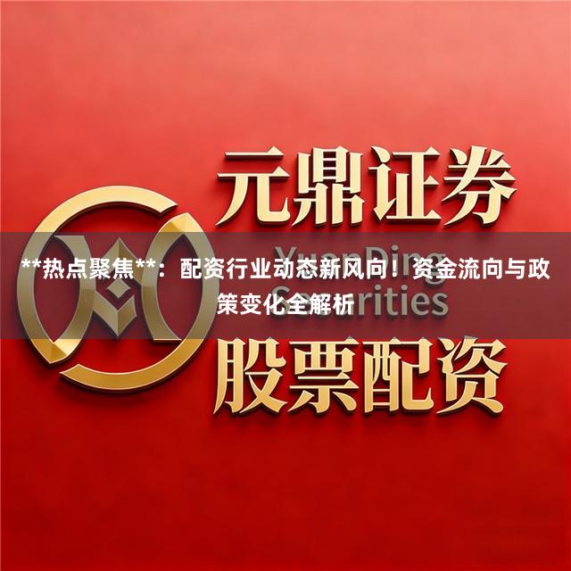 **热点聚焦**：配资行业动态新风向！资金流向与政策变化全解析