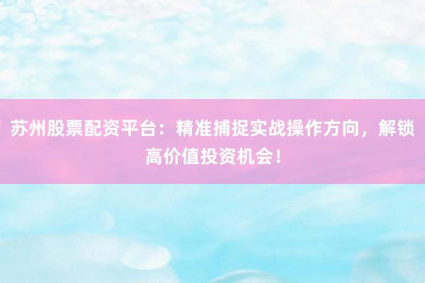 苏州股票配资平台：精准捕捉实战操作方向，解锁高价值投资机会！