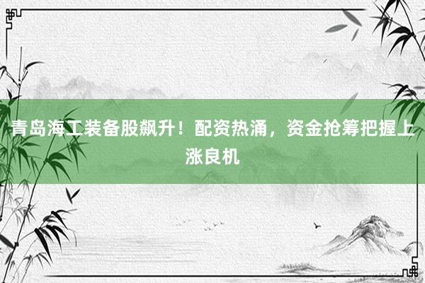 青岛海工装备股飙升！配资热涌，资金抢筹把握上涨良机