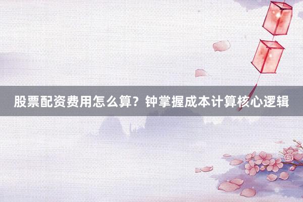 股票配资费用怎么算？钟掌握成本计算核心逻辑