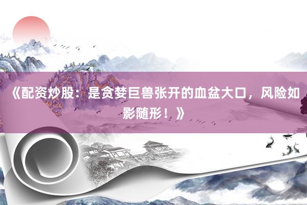 《配资炒股：是贪婪巨兽张开的血盆大口，风险如影随形！》