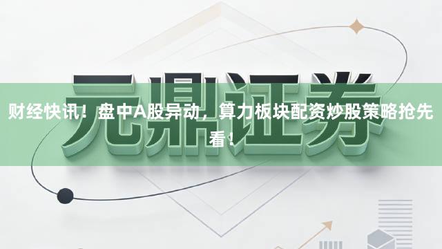 财经快讯！盘中A股异动，算力板块配资炒股策略抢先看！