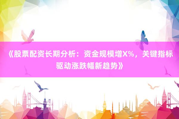 《股票配资长期分析：资金规模增X%，关键指标驱动涨跌幅新趋势》