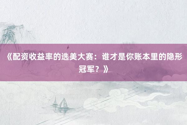 《配资收益率的选美大赛：谁才是你账本里的隐形冠军？》