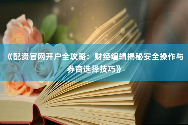 《配资官网开户全攻略：财经编辑揭秘安全操作与券商选择技巧》