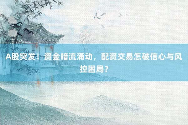 A股突发！资金暗流涌动，配资交易怎破信心与风控困局？