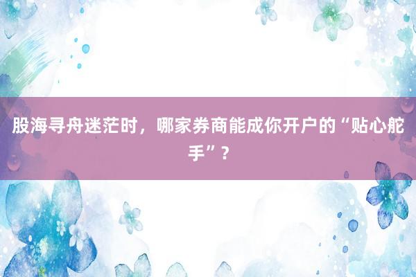 股海寻舟迷茫时，哪家券商能成你开户的“贴心舵手”？