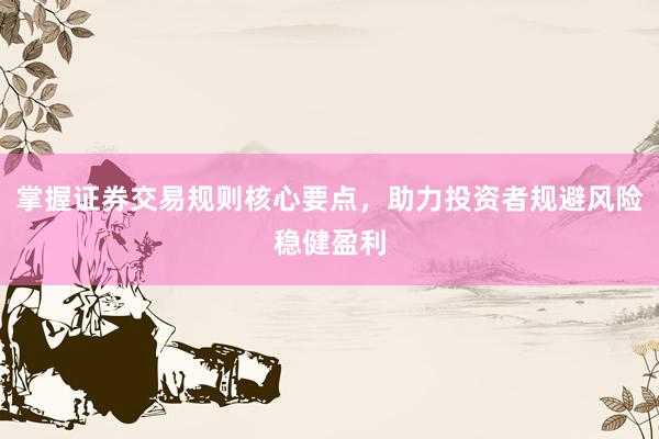 掌握证券交易规则核心要点，助力投资者规避风险稳健盈利