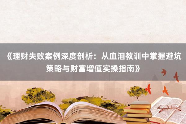 《理财失败案例深度剖析：从血泪教训中掌握避坑策略与财富增值实操指南》