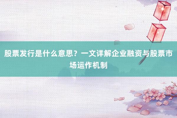 股票发行是什么意思？一文详解企业融资与股票市场运作机制