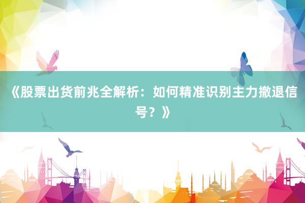 《股票出货前兆全解析：如何精准识别主力撤退信号？》