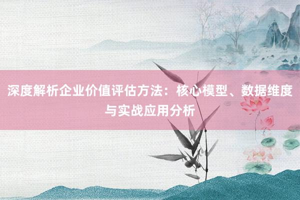 深度解析企业价值评估方法：核心模型、数据维度与实战应用分析