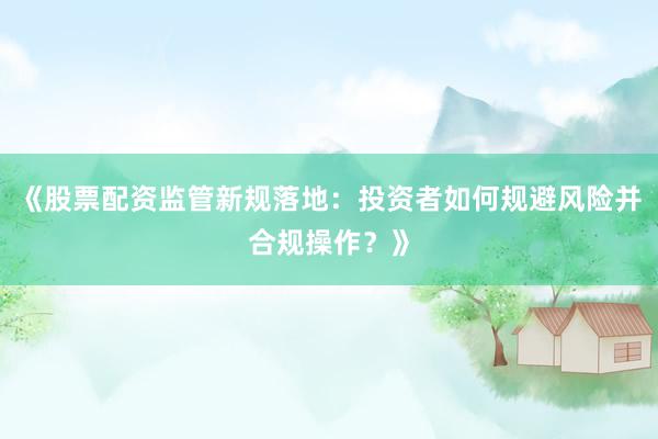 《股票配资监管新规落地：投资者如何规避风险并合规操作？》