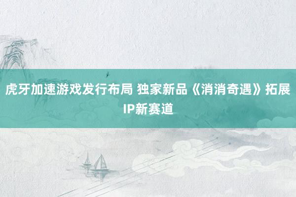 虎牙加速游戏发行布局 独家新品《消消奇遇》拓展IP新赛道