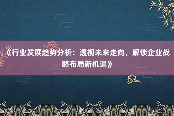 《行业发展趋势分析：透视未来走向，解锁企业战略布局新机遇》