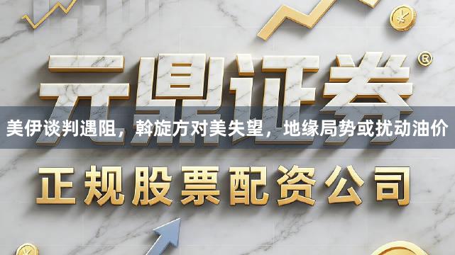 美伊谈判遇阻,斡旋方对美失望,地缘局势或扰动油价