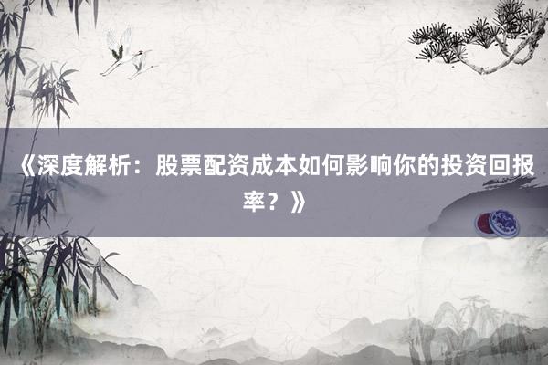 《深度解析：股票配资成本如何影响你的投资回报率？》