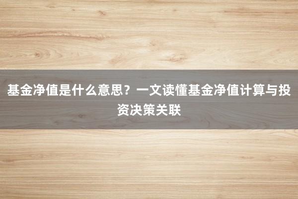 基金净值是什么意思？一文读懂基金净值计算与投资决策关联